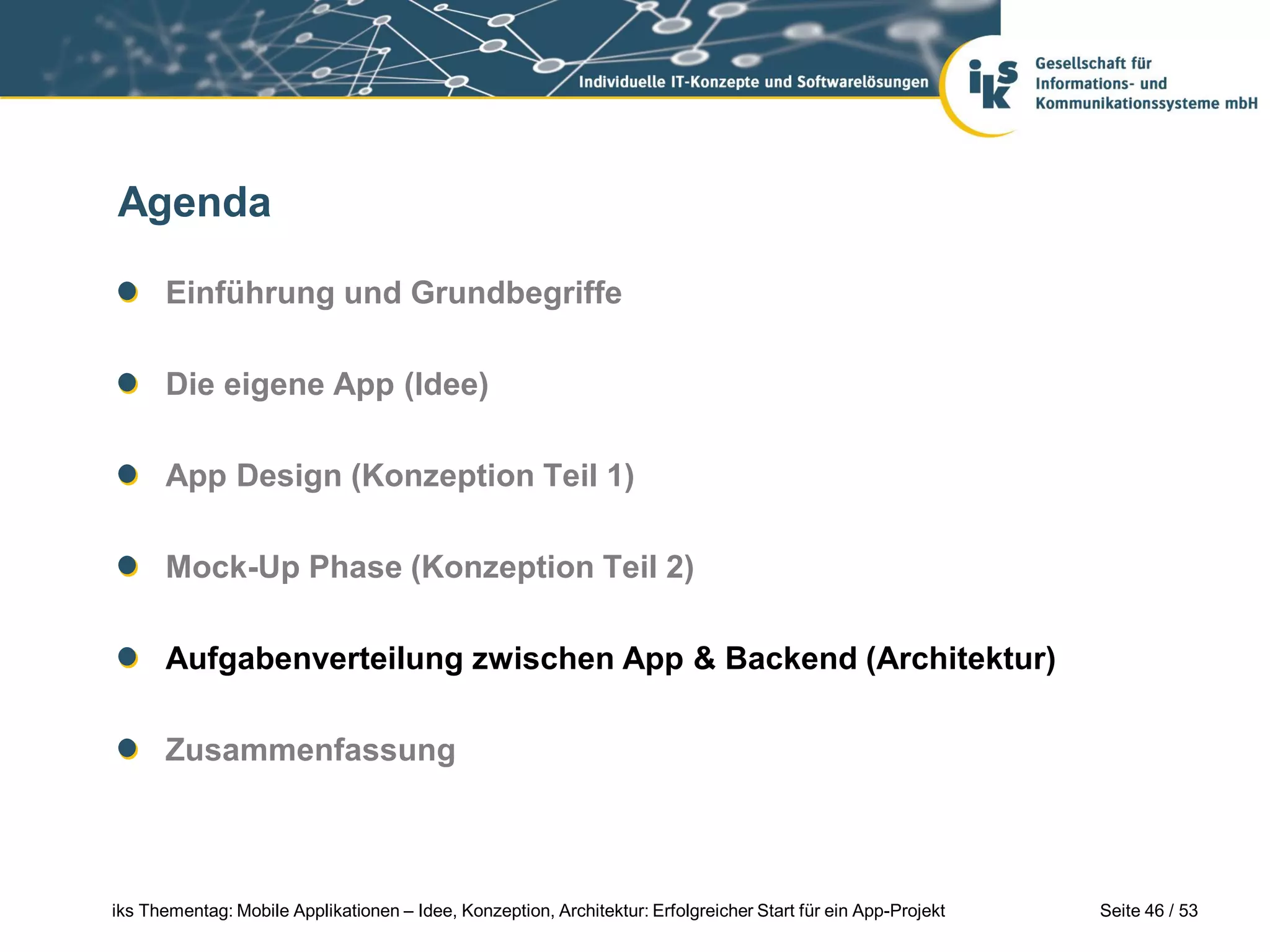 Agenda

      Einführung und Grundbegriffe

      Die eigene App (Idee)

      App Design (Konzeption Teil 1)

      Mock-Up Phase (Konzeption Teil 2)

      Aufgabenverteilung zwischen App & Backend (Architektur)

      Zusammenfassung



iks Thementag: Mobile Applikationen – Idee, Konzeption, Architektur: Erfolgreicher Start für ein App-Projekt   Seite 46 / 53
 