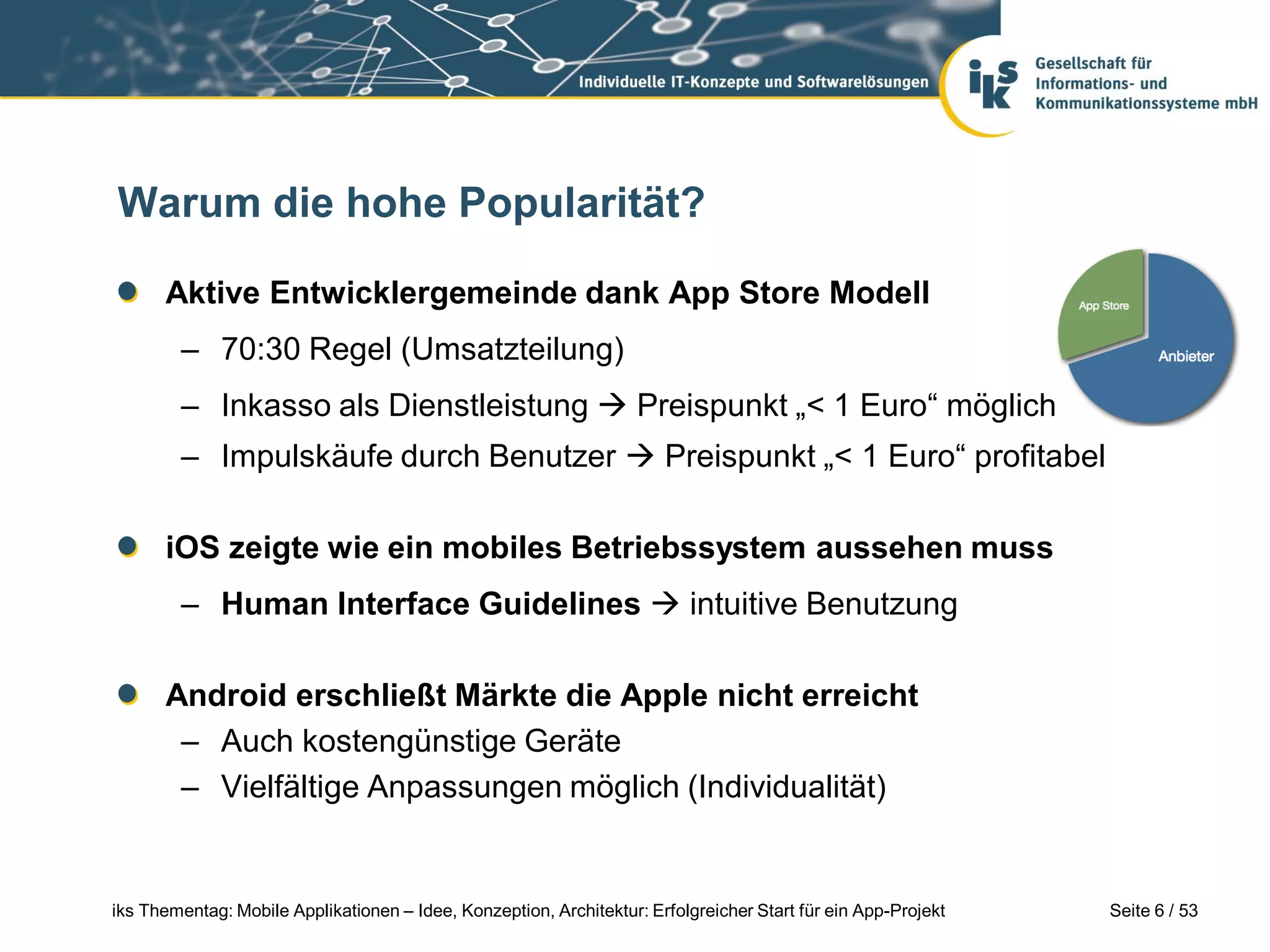 Warum die hohe Popularität?

      Aktive Entwicklergemeinde dank App Store Modell
        – 70:30 Regel (Umsatzteilung)
        – Inkasso als Dienstleistung  Preispunkt „< 1 Euro“ möglich
        – Impulskäufe durch Benutzer  Preispunkt „< 1 Euro“ profitabel

      iOS zeigte wie ein mobiles Betriebssystem aussehen muss
        – Human Interface Guidelines  intuitive Benutzung

      Android erschließt Märkte die Apple nicht erreicht
       – Auch kostengünstige Geräte
       – Vielfältige Anpassungen möglich (Individualität)


iks Thementag: Mobile Applikationen – Idee, Konzeption, Architektur: Erfolgreicher Start für ein App-Projekt   Seite 6 / 53
 