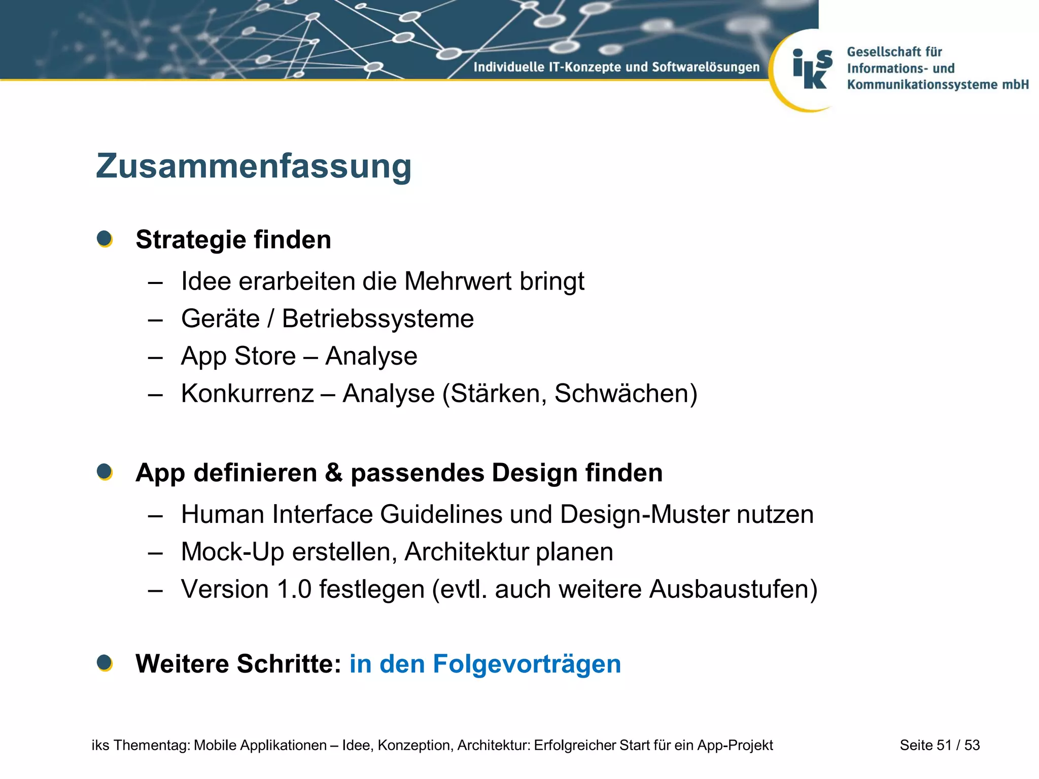 Zusammenfassung

      Strategie finden
        –     Idee erarbeiten die Mehrwert bringt
        –     Geräte / Betriebssysteme
        –     App Store – Analyse
        –     Konkurrenz – Analyse (Stärken, Schwächen)


      App definieren & passendes Design finden
        – Human Interface Guidelines und Design-Muster nutzen
        – Mock-Up erstellen, Architektur planen
        – Version 1.0 festlegen (evtl. auch weitere Ausbaustufen)

      Weitere Schritte: in den Folgevorträgen

iks Thementag: Mobile Applikationen – Idee, Konzeption, Architektur: Erfolgreicher Start für ein App-Projekt   Seite 51 / 53
 