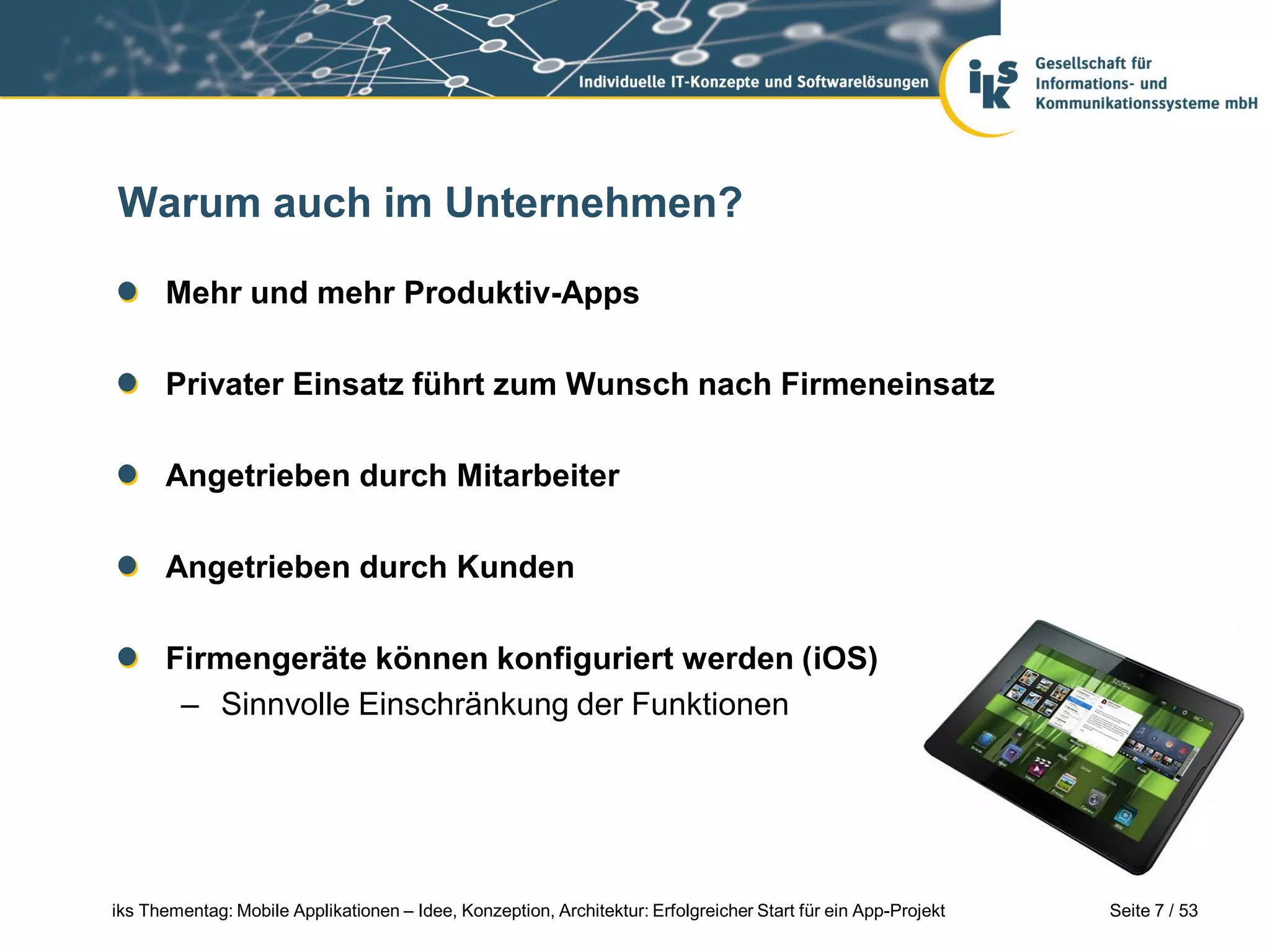 Warum auch im Unternehmen?

      Mehr und mehr Produktiv-Apps

      Privater Einsatz führt zum Wunsch nach Firmeneinsatz

      Angetrieben durch Mitarbeiter

      Angetrieben durch Kunden

      Firmengeräte können konfiguriert werden (iOS)
       – Sinnvolle Einschränkung der Funktionen




iks Thementag: Mobile Applikationen – Idee, Konzeption, Architektur: Erfolgreicher Start für ein App-Projekt   Seite 7 / 53
 