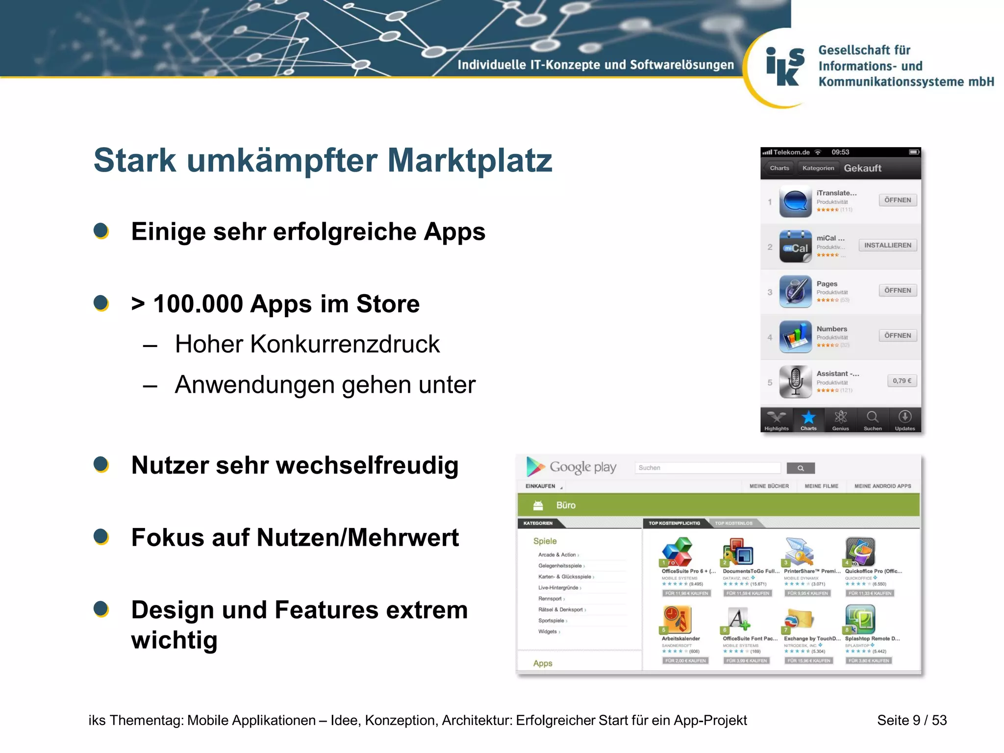 Stark umkämpfter Marktplatz

      Einige sehr erfolgreiche Apps

      > 100.000 Apps im Store
        – Hoher Konkurrenzdruck
        – Anwendungen gehen unter


      Nutzer sehr wechselfreudig

      Fokus auf Nutzen/Mehrwert

      Design und Features extrem
      wichtig


iks Thementag: Mobile Applikationen – Idee, Konzeption, Architektur: Erfolgreicher Start für ein App-Projekt   Seite 9 / 53
 