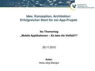 Idee, Konzeption, Architektur:
Erfolgreicher Start für ein App-Projekt


               iks Thementag
„Mobile Applikationen – Es lebe die Vielfalt?!“



                  20.11.2012



                    Autor:
               Hans-Jörg Stangor
 