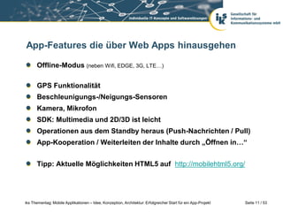 App-Features die über Web Apps hinausgehen

      Offline-Modus (neben Wifi, EDGE, 3G, LTE…)

      GPS Funktionalität
      Beschleunigungs-/Neigungs-Sensoren
      Kamera, Mikrofon
      SDK: Multimedia und 2D/3D ist leicht
      Operationen aus dem Standby heraus (Push-Nachrichten / Pull)
      App-Kooperation / Weiterleiten der Inhalte durch „Öffnen in…“


      Tipp: Aktuelle Möglichkeiten HTML5 auf http://mobilehtml5.org/




iks Thementag: Mobile Applikationen – Idee, Konzeption, Architektur: Erfolgreicher Start für ein App-Projekt   Seite 11 / 53
 
