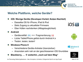 Welche Plattform, welche Geräte?

      iOS: Wenige Geräte (Developer-Vorteil, Nutzer-Nachteil)
        – Dasselbe OS für iPhone, iPad & iPod
        – Stets Zugang zu aktuellster Firmware
        – Über Hüllen nachdenken (Alltagstauglichkeit)
      Android
        – Gerätevielfalt (+) <-> Fragmentierung (-)
        – Lücke Tablet/Phone gelöst durch Android 4.x
        – Testen, testen, testen!
      Windows Phone 8
        – Verschiedene Geräte-Anbieter (lizenzierbar)
        – Ansonsten sehr nah an der geschlossenen iOS Grundidee
      Blackberry, …  weiterhin „noch auf dem Weg“
iks Thementag: Mobile Applikationen – Idee, Konzeption, Architektur: Erfolgreicher Start für ein App-Projekt   Seite 15 / 53
 