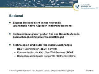 Backend

      Eigenes Backend nicht immer notwendig
      (Standalone Native App oder Third Party Backend)


      Implementierung kann großen Teil des Gesamtaufwands
      ausmachen (bei komplexer Geschäftslogik)


      Technologien sind in der Regel geräteunabhängig
        – REST Schnittstellen, JSON Formate
        – Kommunikation via XML über WebServices (SOAP)
        – Bedient gleichzeitig alle Endgeräte / Betriebssysteme




iks Thementag: Mobile Applikationen – Idee, Konzeption, Architektur: Erfolgreicher Start für ein App-Projekt   Seite 48 / 53
 