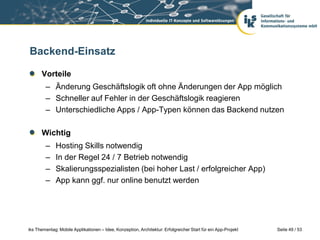 Backend-Einsatz

      Vorteile
        – Änderung Geschäftslogik oft ohne Änderungen der App möglich
        – Schneller auf Fehler in der Geschäftslogik reagieren
        – Unterschiedliche Apps / App-Typen können das Backend nutzen

      Wichtig
        –     Hosting Skills notwendig
        –     In der Regel 24 / 7 Betrieb notwendig
        –     Skalierungsspezialisten (bei hoher Last / erfolgreicher App)
        –     App kann ggf. nur online benutzt werden




iks Thementag: Mobile Applikationen – Idee, Konzeption, Architektur: Erfolgreicher Start für ein App-Projekt   Seite 49 / 53
 