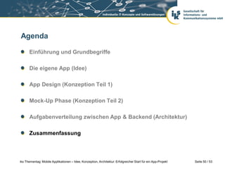Agenda

      Einführung und Grundbegriffe

      Die eigene App (Idee)

      App Design (Konzeption Teil 1)

      Mock-Up Phase (Konzeption Teil 2)

      Aufgabenverteilung zwischen App & Backend (Architektur)

      Zusammenfassung



iks Thementag: Mobile Applikationen – Idee, Konzeption, Architektur: Erfolgreicher Start für ein App-Projekt   Seite 50 / 53
 