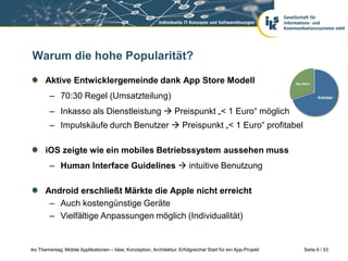 Warum die hohe Popularität?

      Aktive Entwicklergemeinde dank App Store Modell
        – 70:30 Regel (Umsatzteilung)
        – Inkasso als Dienstleistung  Preispunkt „< 1 Euro“ möglich
        – Impulskäufe durch Benutzer  Preispunkt „< 1 Euro“ profitabel

      iOS zeigte wie ein mobiles Betriebssystem aussehen muss
        – Human Interface Guidelines  intuitive Benutzung

      Android erschließt Märkte die Apple nicht erreicht
       – Auch kostengünstige Geräte
       – Vielfältige Anpassungen möglich (Individualität)


iks Thementag: Mobile Applikationen – Idee, Konzeption, Architektur: Erfolgreicher Start für ein App-Projekt   Seite 6 / 53
 