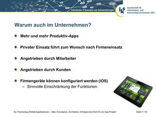 Warum auch im Unternehmen?

      Mehr und mehr Produktiv-Apps

      Privater Einsatz führt zum Wunsch nach Firmeneinsatz

      Angetrieben durch Mitarbeiter

      Angetrieben durch Kunden

      Firmengeräte können konfiguriert werden (iOS)
       – Sinnvolle Einschränkung der Funktionen




iks Thementag: Mobile Applikationen – Idee, Konzeption, Architektur: Erfolgreicher Start für ein App-Projekt   Seite 7 / 53
 