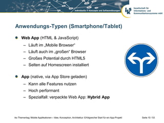 Anwendungs-Typen (Smartphone/Tablet)

      Web App (HTML & JavaScript)
        – Läuft im „Mobile Browser“
        – Läuft auch im „großen“ Browser
        – Großes Potential durch HTML5
        – Selten auf Homescreen installiert

      App (native, via App Store geladen)
        – Kann alle Features nutzen
        – Hoch performant
        – Spezialfall: verpackte Web App: Hybrid App



iks Thementag: Mobile Applikationen – Idee, Konzeption, Architektur: Erfolgreicher Start für ein App-Projekt   Seite 10 / 53
 