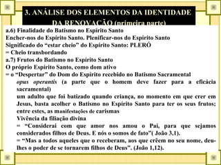 3. ANÁLISE DOS ELEMENTOS DA IDENTIDADE
DA RENOVAÇÃO (primeira parte)
a.6) Finalidade do Batismo no Espírito Santo
Encher-nos do Espírito Santo. Plenificar-nos do Espírito Santo
Significado do “estar cheio” do Espírito Santo: PLERÓ
= Cheio transbordando
a.7) Frutos do Batismo no Espírito Santo
O próprio Espírito Santo, como dom ativo
= o “Despertar” do Dom do Espírito recebido no Batismo Sacramental
opus operantis (a parte que o homem deve fazer para a eficácia
sacramental)
um adulto que foi batizado quando criança, no momento em que crer em
Jesus, basta acolher o Batismo no Espírito Santo para ter os seus frutos;
entre estes, as manifestações de carismas
Vivência da filiação divina
= “Considerai com que amor nos amou o Pai, para que sejamos
considerados filhos de Deus. E nós o somos de fato”( João 3,1).
= “Mas a todos aqueles que o receberam, aos que crêem no seu nome, deu-
lhes o poder de se tornarem filhos de Deus”. (João 1,12).
 