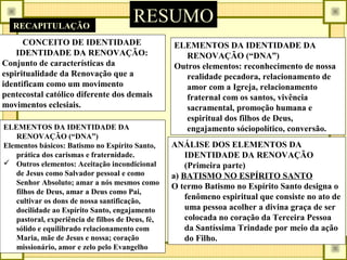 RESUMORECAPITULAÇÃO
CONCEITO DE IDENTIDADE
IDENTIDADE DA RENOVAÇÃO:
Conjunto de características da
espiritualidade da Renovação que a
identificam como um movimento
pentecostal católico diferente dos demais
movimentos eclesiais.
ELEMENTOS DA IDENTIDADE DA
RENOVAÇÃO (“DNA”)
Elementos básicos: Batismo no Espírito Santo,
prática dos carismas e fraternidade.
 Outros elementos: Aceitação incondicional
de Jesus como Salvador pessoal e como
Senhor Absoluto; amar a nós mesmos como
filhos de Deus, amar a Deus como Pai,
cultivar os dons de nossa santificação,
docilidade ao Espírito Santo, engajamento
pastoral, experiência de filhos de Deus, fé,
sólido e equilibrado relacionamento com
Maria, mãe de Jesus e nossa; coração
missionário, amor e zelo pelo Evangelho
ANÁLISE DOS ELEMENTOS DA
IDENTIDADE DA RENOVAÇÃO
(Primeira parte)
a) BATISMO NO ESPÍRITO SANTO
O termo Batismo no Espírito Santo designa o
fenômeno espiritual que consiste no ato de
uma pessoa acolher a divina graça de ser
colocada no coração da Terceira Pessoa
da Santíssima Trindade por meio da ação
do Filho.
ELEMENTOS DA IDENTIDADE DA
RENOVAÇÃO (“DNA”)
Outros elementos: reconhecimento de nossa
realidade pecadora, relacionamento de
amor com a Igreja, relacionamento
fraternal com os santos, vivência
sacramental, promoção humana e
espiritual dos filhos de Deus,
engajamento sóciopolítico, conversão.
 