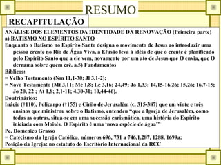 RESUMO
RECAPITULAÇÃO
ANÁLISE DOS ELEMENTOS DA IDENTIDADE DA RENOVAÇÃO (Primeira parte)
a) BATISMO NO ESPÍRITO SANTO
Enquanto o Batismo no Espírito Santo designa o movimento de Jesus ao introduzir uma
pessoa crente no Rio de Água Viva, a Efusão leva à idéia de que o crente é plenificado
pelo Espírito Santo que a ele vem, novamente por um ato de Jesus que O envia, que O
derrama sobre quem crê. a.5) Fundamentos
Bíblicos:
= Velho Testamento (Nm 11,1-30; Jl 3,1-2);
= Novo Testamento (Mt 3,11; Mc 1,8; Lc 3,16; 24,49; Jo 1,33; 14,15-16.26; 15,26; 16,7-15;
Jo 20, 22 ; At 1,8; 2,1-11; 4,30-31; 10,44-46).
Doutrinários:
Inácio (†110), Policarpo (†155) e Cirilo de Jerusalém (c. 315-387) que em vinte e três
ensinos que ministrou sobre o Batismo, entendeu “que a Igreja de Jerusalém, como
todas as outras, situa-se em uma sucessão carismática, uma história do Espírito
iniciada com Moisés. O Espírito é uma ‘nova espécie de água’”
Pe. Domenico Grasso
= Catecismo da Igreja Católica, números 696, 731 a 746,1.287, 1288, 1699a:
Posição da Igreja: no estatuto do Escritório Internacional da RCC
 