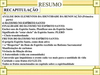 RESUMO
RECAPITULAÇÃO
ANÁLISE DOS ELEMENTOS DA IDENTIDADE DA RENOVAÇÃO (Primeira
parte)
a) BATISMO NO ESPÍRITO SANTO
FINALIDADE DO BATISMO NO ESPÍRITO SANTO:
Encher-nos do Espírito Santo. Plenificar-nos do Espírito Santo
Significado do “estar cheio” do Espírito Santo: PLERÓ
= Cheio transbordando
FRUTOS DO BATISMO NO ESPÍRITO SANTO:
O próprio Espírito Santo, como dom ativo
= o “Despertar” do Dom do Espírito recebido no Batismo Sacramental
Manifestações de carismas
Vivência da filiação divina
A fraternidade (vida em comunidade)
Conversão que impulsiona o crente cada vez mais para a santidade de vida
Caridade e seus frutos (Gl 5,22-23)
Todos os frutos mencionados no capítulo sobre a espiritualidade
 