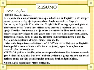 RESUMO
AVALIAÇÃO
FECHO (fixação-síntese):
Nesta parte do tema, demonstrou-se que o batismo no Espírito Santo sempre
esteve presente na Igreja e que está bem fundamentado na Sagrada
Escritura, na Sagrada Tradição e no Magistério. É uma graça atual, para os
nossos dias, como foi sempre. Milhares de pessoas o recebem dentro da
Igreja Católica. Em nossos dias já existe literatura católica produzida por
bons teólogos investigando esta graça como um fenômeno espiritual. Assim,
podemos aceitá-lo, pedi-lo, vivê-lo, propagá-lo, destemidamente e com fé.
Aceitemo-lo, portanto, decididamente; sem medo.
Outro dado importante a destacar é o “DNA” da RCC: Batismo no Espírito
Santo, prática dos carismas e vida fraterna (nos grupos de oração e nas
comunidades carismáticas).
OREMOS pedindo perdão pelas vezes que não fomos fiéis à nossa vocação
que é viver no Espírito Santo e também pedindo a graça de acolher o seu
batismo como convém aos discípulos de nosso Senhor Jesus Cristo.
Amém. Deus os abençoe. Muito obrigado.
 