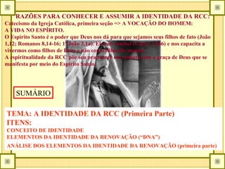 RAZÕES PARA CONHECER E ASSUMIR A IDENTIDADE DA RCC:
Catecismo da Igreja Católica, primeira seção => A VOCAÇÃO DO HOMEM:
A VIDA NO ESPÍRITO.
O Espírito Santo é o poder que Deus nos dá para que sejamos seus filhos de fato (João
1,12; Romanos 8,14-16; 1ª João 3,1a). Ele nos conduz (Catec. 1.266) e nos capacita a
vivermos como filhos de Deus e não como filhos do mundo.
A espiritualidade da RCC põe seu praticante em contato com a graça de Deus que se
manifesta por meio do Espírito Santo.
TEMA: A IDENTIDADE DA RCC (Primeira Parte)
ITENS:
CONCEITO DE IDENTIDADE
ELEMENTOS DA IDENTIDADE DA RENOVAÇÃO (“DNA”)
ANÁLISE DOS ELEMENTOS DA IDENTIDADE DA RENOVAÇÃO (primeira parte)
SUMÁRIO
 