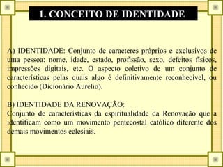 A) IDENTIDADE: Conjunto de caracteres próprios e exclusivos de
uma pessoa: nome, idade, estado, profissão, sexo, defeitos físicos,
impressões digitais, etc. O aspecto coletivo de um conjunto de
características pelas quais algo é definitivamente reconhecível, ou
conhecido (Dicionário Aurélio).
B) IDENTIDADE DA RENOVAÇÃO:
Conjunto de características da espiritualidade da Renovação que a
identificam como um movimento pentecostal católico diferente dos
demais movimentos eclesiais.
1. CONCEITO DE IDENTIDADE
 