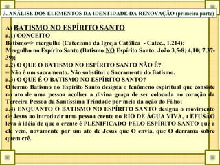 3. ANÁLISE DOS ELEMENTOS DA IDENTIDADE DA RENOVAÇÃO (primeira parte)
A) BATISMO NO ESPÍRITO SANTO
a.1) CONCEITO
Batismo=> mergulho (Catecismo da Igreja Católica - Catec., 1.214);
Mergulho no Espírito Santo (Batismo NO Espírito Santo; João 3,5-8; 4,10; 7,37-
39);
a.2) O QUE O BATISMO NO ESPÍRITO SANTO NÃO É?
= Não é um sacramento. Não substitui o Sacramento do Batismo.
a.3) O QUE É O BATISMO NO ESPÍRITO SANTO?
O termo Batismo no Espírito Santo designa o fenômeno espiritual que consiste
no ato de uma pessoa acolher a divina graça de ser colocada no coração da
Terceira Pessoa da Santíssima Trindade por meio da ação do Filho;
a.4) ENQUANTO O BATISMO NO ESPÍRITO SANTO designa o movimento
de Jesus ao introduzir uma pessoa crente no RIO DE ÁGUA VIVA, a EFUSÃO
leva à idéia de que o crente é PLENIFICADO PELO ESPÍRITO SANTO que a
ele vem, novamente por um ato de Jesus que O envia, que O derrama sobre
quem crê.
 