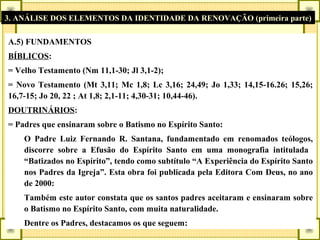 3. ANÁLISE DOS ELEMENTOS DA IDENTIDADE DA RENOVAÇÃO (primeira parte)
A.5) FUNDAMENTOS
BÍBLICOS:
= Velho Testamento (Nm 11,1-30; Jl 3,1-2);
= Novo Testamento (Mt 3,11; Mc 1,8; Lc 3,16; 24,49; Jo 1,33; 14,15-16.26; 15,26;
16,7-15; Jo 20, 22 ; At 1,8; 2,1-11; 4,30-31; 10,44-46).
DOUTRINÁRIOS:
= Padres que ensinaram sobre o Batismo no Espírito Santo:
O Padre Luiz Fernando R. Santana, fundamentado em renomados teólogos,
discorre sobre a Efusão do Espírito Santo em uma monografia intitulada
“Batizados no Espírito”, tendo como subtítulo “A Experiência do Espírito Santo
nos Padres da Igreja”. Esta obra foi publicada pela Editora Com Deus, no ano
de 2000:
Também este autor constata que os santos padres aceitaram e ensinaram sobre
o Batismo no Espírito Santo, com muita naturalidade.
Dentre os Padres, destacamos os que seguem:
 