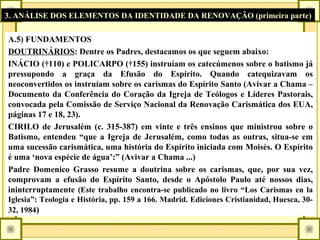 3. ANÁLISE DOS ELEMENTOS DA IDENTIDADE DA RENOVAÇÃO (primeira parte)
A.5) FUNDAMENTOS
DOUTRINÁRIOS: Dentre os Padres, destacamos os que seguem abaixo:
INÁCIO (†110) e POLICARPO (†155) instruíam os catecúmenos sobre o batismo já
pressupondo a graça da Efusão do Espírito. Quando catequizavam os
neoconvertidos os instruíam sobre os carismas do Espírito Santo (Avivar a Chama –
Documento da Conferência do Coração da Igreja de Teólogos e Líderes Pastorais,
convocada pela Comissão de Serviço Nacional da Renovação Carismática dos EUA,
páginas 17 e 18, 23).
CIRILO de Jerusalém (c. 315-387) em vinte e três ensinos que ministrou sobre o
Batismo, entendeu “que a Igreja de Jerusalém, como todas as outras, situa-se em
uma sucessão carismática, uma história do Espírito iniciada com Moisés. O Espírito
é uma ‘nova espécie de água’:” (Avivar a Chama ...)
Padre Domenico Grasso resume a doutrina sobre os carismas, que, por sua vez,
comprovam a efusão do Espírito Santo, desde o Apóstolo Paulo até nossos dias,
ininterruptamente (Este trabalho encontra-se publicado no livro “Los Carismas en la
Iglesia”: Teologia e História, pp. 159 a 166. Madrid. Ediciones Cristianidad, Huesca, 30-
32, 1984)
 