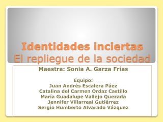 Identidades inciertas
El repliegue de la sociedad
Maestra: Sonia A. Garza Frías
Equipo:
Juan Andrés Escalera Páez
Catalina del Carmen Ordaz Castillo
María Guadalupe Vallejo Quezada
Jennifer Villarreal Gutiérrez
Sergio Humberto Alvarado Vázquez
 