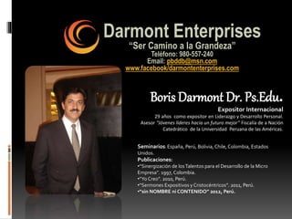 Darmont Enterprises
“Ser Camino a la Grandeza”
Teléfono: 980-557-240
Email: pbddb@msn.com
www.facebook/darmontenterprises.com
Boris Darmont Dr. Ps.Edu.
Expositor Internacional
29 años como expositor en Liderazgo y Desarrollo Personal.
Asesor “Jóvenes líderes hacia un futuro mejor” Fiscalía de a Nación
Catedrático de la Universidad Peruana de las Américas.
Seminarios: España, Perú, Bolivia, Chile, Colombia, Estados
Unidos.
Publicaciones:
•“Sinergización de losTalentos para el Desarrollo de la Micro
Empresa”. 1997, Colombia.
•“Yo Creo”. 2010, Perú.
•“Sermones Expositivos y Cristocéntricos”. 2011, Perú.
•“sin NOMBRE ni CONTENIDO” 2012, Perú.
 