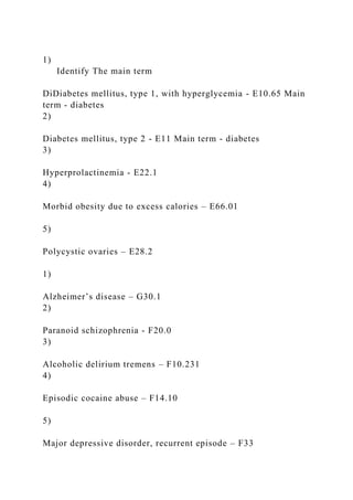 1)
Identify The main term
DiDiabetes mellitus, type 1, with hyperglycemia - E10.65 Main
term - diabetes
2)
Diabetes mellitus, type 2 - E11 Main term - diabetes
3)
Hyperprolactinemia - E22.1
4)
Morbid obesity due to excess calories – E66.01
5)
Polycystic ovaries – E28.2
1)
Alzheimer’s disease – G30.1
2)
Paranoid schizophrenia - F20.0
3)
Alcoholic delirium tremens – F10.231
4)
Episodic cocaine abuse – F14.10
5)
Major depressive disorder, recurrent episode – F33
 