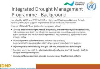 Integrated Drought Management
Programme - Background
Launched by WMO and GWP in 2013 at High-Level Meeting on National Drought
Policies (HMNDP) to support implementation of the HMNDP outcomes
[Excerpt of HMNDP final declaration, emphasis added]
• Develop proactive drought impact mitigation, preventive and planning measures,
risk management, fostering of science, appropriate technology and innovation,
public outreach and resource management as key elements of effective national
drought policy
• Promote greater collaboration to enhance the quality of
local/national/regional/global observation networks and delivery systems
• Improve public awareness of drought risk and preparedness for drought
• Consider, where possible [...]risk reduction, risk sharing and risk transfer tools in
drought management plans
• Link drought management plans to local/national development policies
 