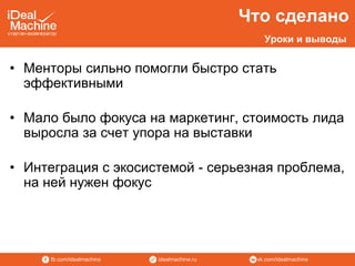 vk.com/idealmachineidealmachine.rufb.com/idealmachine
• Менторы сильно помогли быстро стать
эффективными
• Мало было фокуса на маркетинг, стоимость лида
выросла за счет упора на выставки
• Интеграция с экосистемой - серьезная проблема,
на ней нужен фокус
Что сделано
Уроки и выводы
 