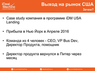 vk.com/idealmachineidealmachine.rufb.com/idealmachine
Выход на рынок США
• Case study компания в программе iDM USA
Landing
• Прибыла в Нью Йорк в Апреле 2016
• Команда из 4 человек - CEO, VP Bus Dev,
Директор Продукта, помощник
• Директор продукта вернулся в Питер через
месяц
Зачем?
 