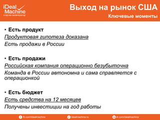 vk.com/idealmachineidealmachine.rufb.com/idealmachine
Выход на рынок США
• Есть продукт
Продуктовая гипотеза доказана
Есть продажи в России
• Есть продажи
Российская компания операционно безубыточна
Команда в России автономна и сама справляется с
операционкой
• Есть бюджет
Есть средства на 12 месяцев
Получены инвестиции на год работы
Ключевые моменты
 