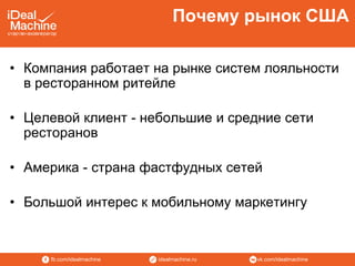 vk.com/idealmachineidealmachine.rufb.com/idealmachine
• Компания работает на рынке систем лояльности
в ресторанном ритейле
• Целевой клиент - небольшие и средние сети
ресторанов
• Америка - страна фастфудных сетей
• Большой интерес к мобильному маркетингу
Почему рынок США
 