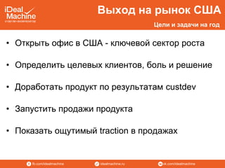 vk.com/idealmachineidealmachine.rufb.com/idealmachine
• Открыть офис в США - ключевой сектор роста
• Определить целевых клиентов, боль и решение
• Доработать продукт по результатам custdev
• Запустить продажи продукта
• Показать ощутимый traction в продажах
Выход на рынок США
Цели и задачи на год
 