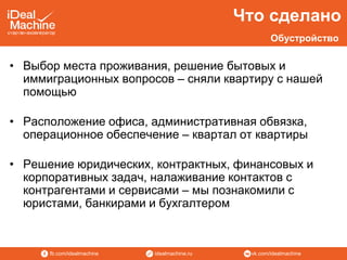 vk.com/idealmachineidealmachine.rufb.com/idealmachine
• Выбор места проживания, решение бытовых и
иммиграционных вопросов – сняли квартиру с нашей
помощью
• Расположение офиса, административная обвязка,
операционное обеспечение – квартал от квартиры
• Решение юридических, контрактных, финансовых и
корпоративных задач, налаживание контактов с
контрагентами и сервисами – мы познакомили с
юристами, банкирами и бухгалтером
Что сделано
Обустройство
 