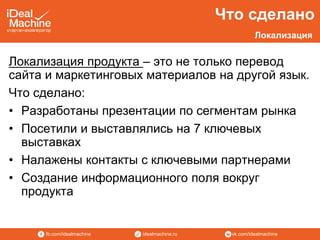 vk.com/idealmachineidealmachine.rufb.com/idealmachine
Локализация продукта – это не только перевод
сайта и маркетинговых материалов на другой язык.
Что сделано:
• Разработаны презентации по сегментам рынка
• Посетили и выставлялись на 7 ключевых
выставках
• Налажены контакты с ключевыми партнерами
• Создание информационного поля вокруг
продукта
Что сделано
Локализация
 