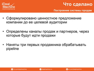 vk.com/idealmachineidealmachine.rufb.com/idealmachine
• Сформулировано ценностное предложение
компании до ее целевой аудитории
• Определены каналы продаж и партнеров, через
которые будут идти продажи
• Наняты три первых продажника обрабатывать
pipeline
Что сделано
Построение системы продаж
 