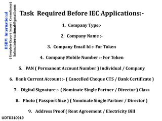Task Required Before IEC Applications:-
1. Company Type:-
2. Company Name :-
3. Company Email Id :- For Token
4. Company Mobile Number :- For Token
5. PAN ( Permanent Account Number ) Individual / Company
6. Bank Current Account :- ( Cancelled Cheque CTS / Bank Certificate )
7. Digital Signature :- ( Nominate Single Partner / Director ) Class
8. Photo ( Passport Size ) ( Nominate Single Partner / Director )
9. Address Proof ( Rent Agreement / Electricity Bill
HSBM
International
(
Complete
Export
Import
Consultancy)
hsbm.international@gmail.com
UDTD210919
 