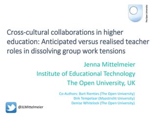 Cross-cultural collaborations in higher
education: Anticipated versus realised teacher
roles in dissolving group work tensions
Jenna Mittelmeier
Institute of Educational Technology
The Open University, UK
Co-Authors: Bart Rienties (The Open University)
Dirk Tempelaar (Maastricht University)
Denise Whitelock (The Open University)
@JLMittelmeier
 