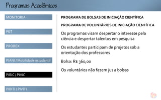ogmcmco
MONITORIA                       PROGRAMA DE BOLSAS DE INICIAÇÃO CIENTÍFICA

                                PROGRAMA DE VOLUNTÁRIOS DE INICIAÇÃO CIENTÍFICA
PET
                                Os programas visam despertar o interesse pela
                                ciência e despertar talentos em pesquisa
PROBEX                          Os estudantes participam de projetos sob a
                                orientação dos professores
PIANI / Mobilidade estudantil   Bolsa: R$ 360,00
                                Os voluntários não fazem jus a bolsas
PIBIC / PIVIC


PIBITI / PIVITI
 