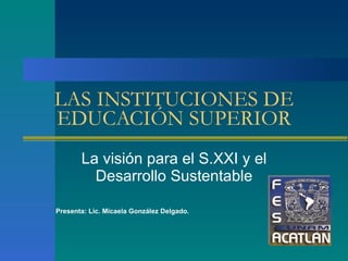 LAS INSTITUCIONES DE EDUCACIÓN SUPERIOR La visión para el S.XXI y el Desarrollo Sustentable Presenta: Lic. Micaela González Delgado. 