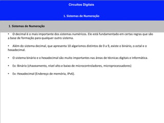 Circuitos Digitais
1. Sistemas de Numeração
1. Sistemas de Numeração
• O decimal é o mais importante dos sistemas numéricos. Ele está fundamentado em certas regras que são
a base de formação para qualquer outro sistema.
• Além do sistema decimal, que apresenta 10 algarismos distintos de 0 a 9, existe o binário, o octal e o
hexadecimal.
• O sistema binário e o hexadecimal são muito importantes nas áreas de técnicas digitais e informática.
• Ex: Binário (chaveamento, nível alto e baixo de microcontroladores, microprocessadores)
• Ex: Hexadecimal (Endereço de memória, IPv6).
 