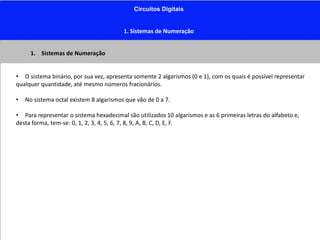 Circuitos Digitais
1. Sistemas de Numeração
1. Sistemas de Numeração
• O sistema binário, por sua vez, apresenta somente 2 algarismos (0 e 1), com os quais é possível representar
qualquer quantidade, até mesmo números fracionários.
• No sistema octal existem 8 algarismos que vão de 0 a 7.
• Para representar o sistema hexadecimal são utilizados 10 algarismos e as 6 primeiras letras do alfabeto e,
desta forma, tem-se: 0, 1, 2, 3, 4, 5, 6, 7, 8, 9, A, B, C, D, E, F.
 