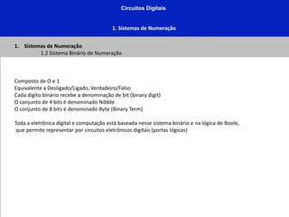 Circuitos Digitais
1. Sistemas de Numeração
1. Sistemas de Numeração
1.2 Sistema Binário de Numeração
Composto de O e 1
Equivalente a Desligado/Ligado, Verdadeiro/Falso
Cada dígito binário recebe a denominação de bit (binary digit)
O conjunto de 4 bits é denominado Nibble
O conjunto de 8 bits é denominado Byte (Binary Term)
Toda a eletrônica digital e computação está baseada nesse sistema binário e na lógica de Boole,
que permite representar por circuitos eletrônicos digitais (portas lógicas)
 