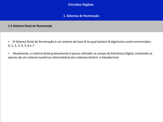 Circuitos Digitais
1. Sistemas de Numeração
1.3 Sistema Octal de Numeração
• O Sistema Octal de Numeração é um sistema de base 8 no qual existem 8 algarismos assim enumerados:
0, 1, 2, 3, 4, 5, 6 e 7
• Atualmente, o sistema Octal praticamente é pouco utilizado no campo da Eletrônica Digital, trantando-se
apenas de um sistema numérico intermediário dos sistemas binário e hexadecimal
 