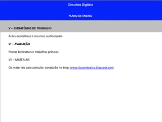 Circuitos Digitais
PLANO DE ENSINO
V – ESTRATÉGIAS DE TRABALHO
Aulas expositivas e recursos audiovisuais.
VI – AVALIAÇÃO
Provas bimestrais e trabalhos práticos.
VII – MATERIAIS
Os materiais para consulta constarão no blog: www.classestopics.blogspot.com
 