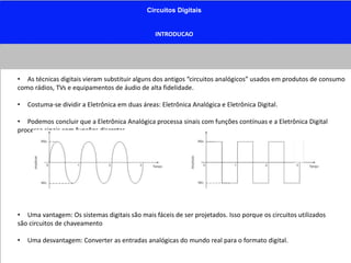 Circuitos Digitais
INTRODUCAO
• As técnicas digitais vieram substituir alguns dos antigos “circuitos analógicos” usados em produtos de consumo
como rádios, TVs e equipamentos de áudio de alta fidelidade.
• Costuma-se dividir a Eletrônica em duas áreas: Eletrônica Analógica e Eletrônica Digital.
• Podemos concluir que a Eletrônica Analógica processa sinais com funções contínuas e a Eletrônica Digital
processa sinais com funções discretas.
• Uma vantagem: Os sistemas digitais são mais fáceis de ser projetados. Isso porque os circuitos utilizados
são circuitos de chaveamento
• Uma desvantagem: Converter as entradas analógicas do mundo real para o formato digital.
 