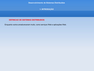 Desenvolvimento de Sistemas Distribuídos
1- INTRODUÇÂO
DEFINICAO DE SISTEMAS DISTRIBUIDOS
Andrew Tanenbaum
é uma "coleção de computadores independentes entre si que se apresenta ao usuário
como um sistema único e coerente”
George Coulouris, diz:
"coleção de computadores autônomos interligados através de uma
rede de computadores e equipados com software que permita o compartilhamento dos recursos
do sistema: hardware, software e dados"
 