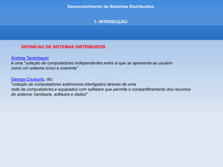 Desenvolvimento de Sistemas Distribuídos
1- INTRODUÇÂO
DEFINICAO DE SISTEMAS DISTRIBUIDOS
- Um sistema distribuído consiste em componentes, isto é, computadores.
- Outro aspecto é que os usuários, sejam pessoas ou programas, acham que estão tratando
como um único sistema.
- Os componentes autônomos precisam colaborar.
- Como estabelecer a colaboração é o cerne do desenvolvimento de Sistemas Distribuídos.
- Dentro de um único sistema, eles poderiam variar desde computadores centrais (mainframes)
de alto desempenho até pequenos nós em redes de sensores.
 