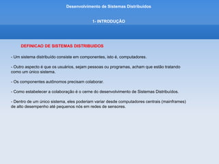 Desenvolvimento de Sistemas Distribuídos
1- INTRODUÇÂO
DEFINICAO DE SISTEMAS DISTRIBUIDOS
- Uma característica importante é que as diferenças entre os vários computadores e o modo
como eles se comunicam estão ocultos ao usuário.
- Outra característica é que usuários e aplicações podem intragir com um sistema distribuído
de maneira consistente e uniforme.
 