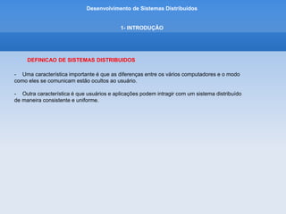 Desenvolvimento de Sistemas Distribuídos
1- INTRODUÇÂO
CARACTERIZACAO DE SISTEMAS DISTRIBUIDOS
• Sistemas Distribuidos:
Aquele no qual os componentes de hardware ou software, localizados em computadores
interligados em rede, se comunicam e coordenam sua ções apenas enviando mensagens entre si.
• Motivação:
Desejo de compartilhar recursos
 
